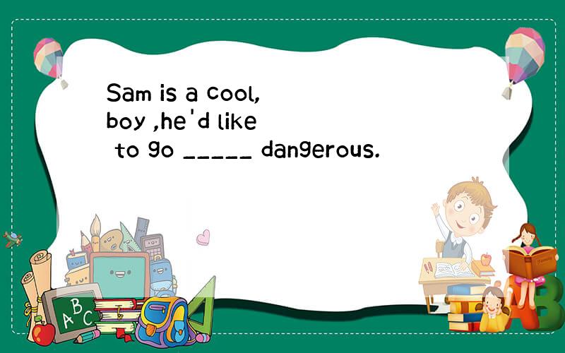 Sam is a cool,boy ,he'd like to go _____ dangerous.