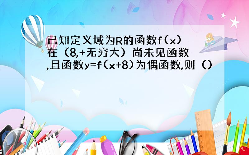 已知定义域为R的函数f(x)在（8,+无穷大）尚未见函数,且函数y=f(x+8)为偶函数,则（）