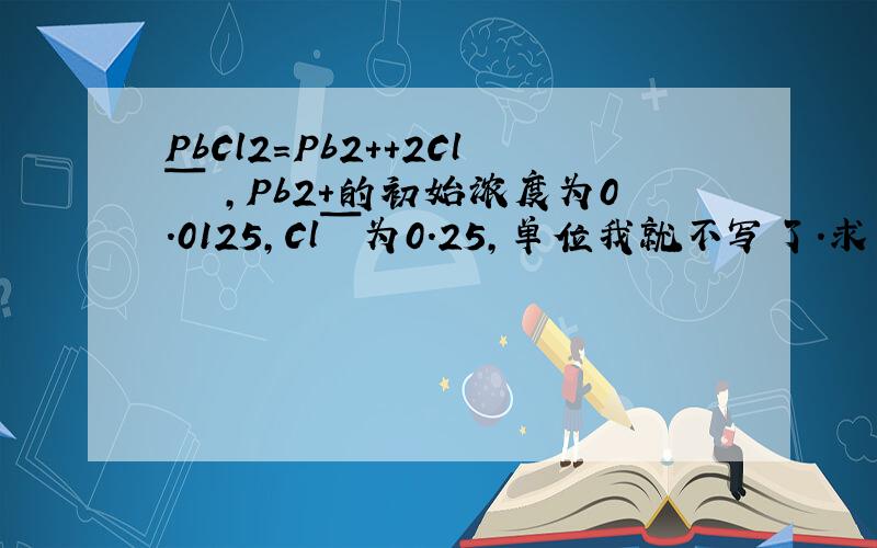 PbCl2＝Pb2+＋2Clˉ ,Pb2+的初始浓度为0.0125,Clˉ为0.25,单位我就不写了.求平衡时Pb2+的