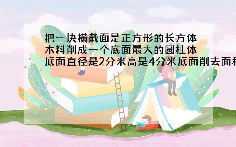 把一块横截面是正方形的长方体木料削成一个底面最大的圆柱体底面直径是2分米高是4分米底面削去面积多少