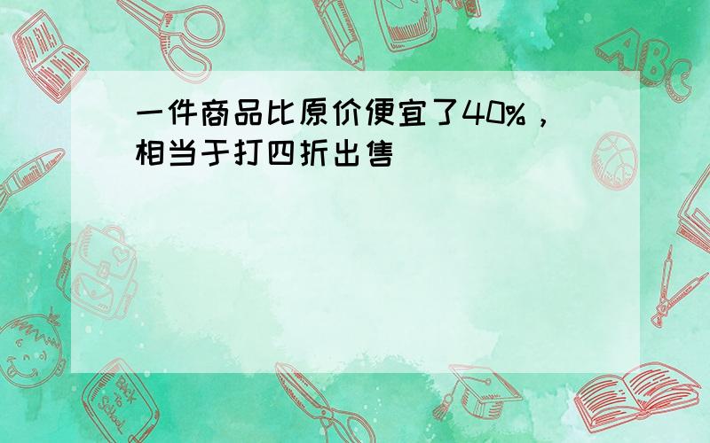 一件商品比原价便宜了40%，相当于打四折出售．______．