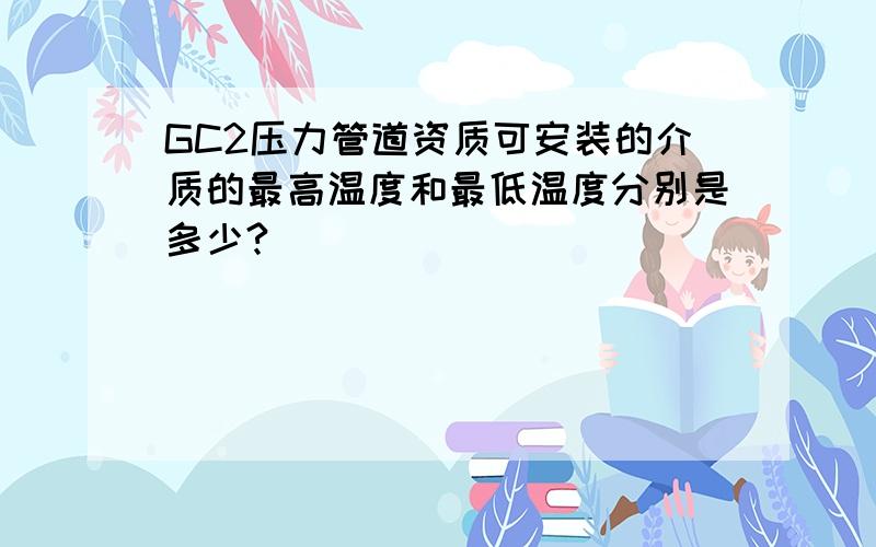 GC2压力管道资质可安装的介质的最高温度和最低温度分别是多少?