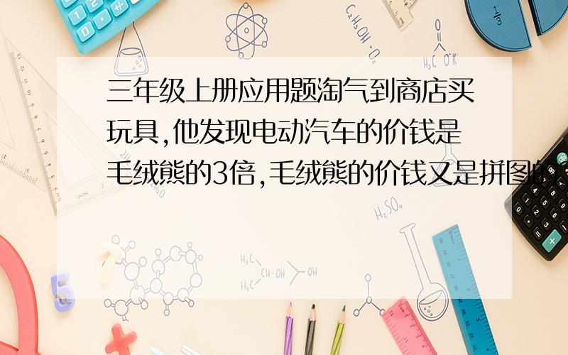 三年级上册应用题淘气到商店买玩具,他发现电动汽车的价钱是毛绒熊的3倍,毛绒熊的价钱又是拼图的3倍.如果一种玩具各买一个,