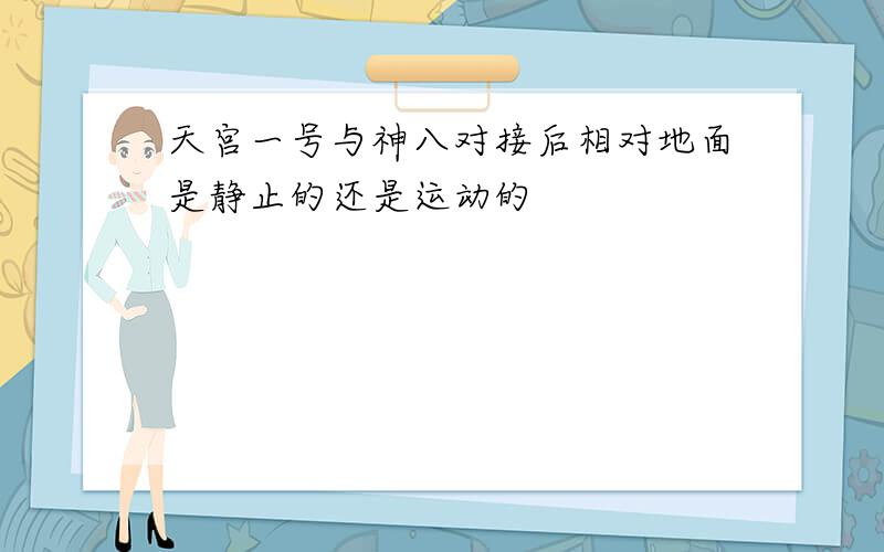 天宫一号与神八对接后相对地面是静止的还是运动的