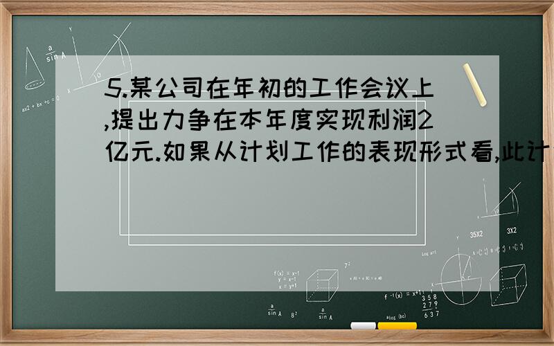 5.某公司在年初的工作会议上,提出力争在本年度实现利润2亿元.如果从计划工作的表现形式看,此计划属于（ ）.