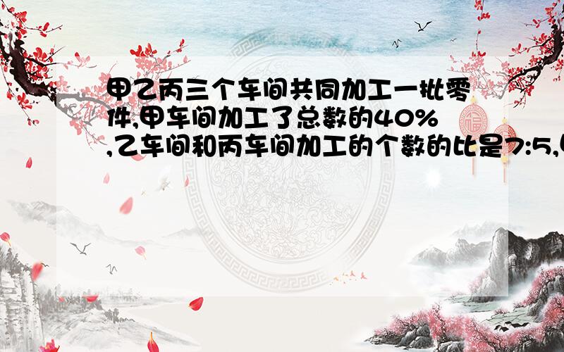 甲乙丙三个车间共同加工一批零件,甲车间加工了总数的40%,乙车间和丙车间加工的个数的比是7:5,甲车间比一乙车间多加工2