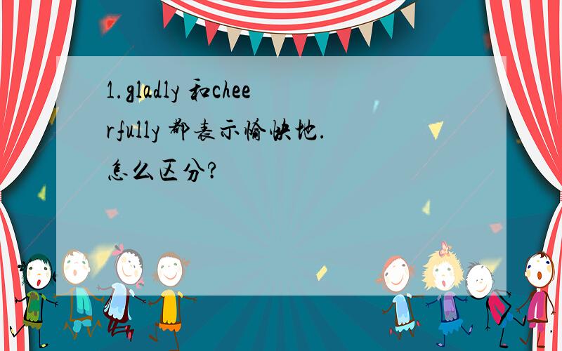 1.gladly 和cheerfully 都表示愉快地.怎么区分?