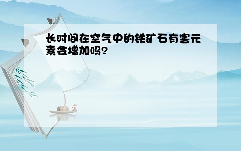 长时间在空气中的铁矿石有害元素会增加吗?