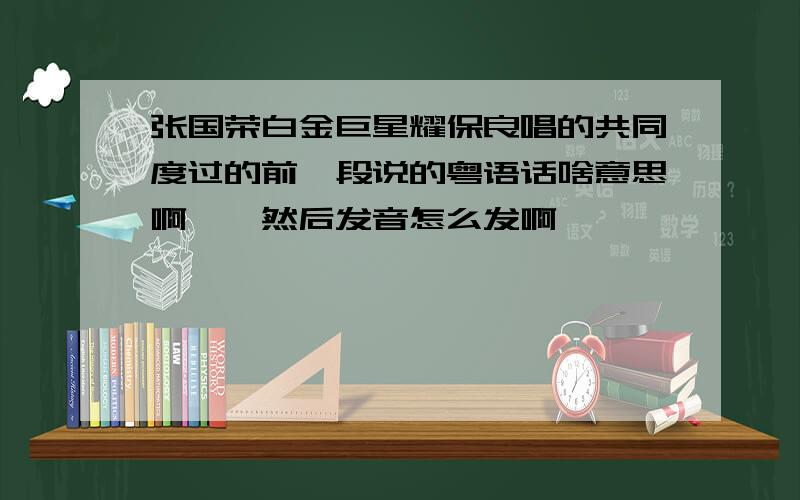 张国荣白金巨星耀保良唱的共同度过的前一段说的粤语话啥意思啊,,然后发音怎么发啊