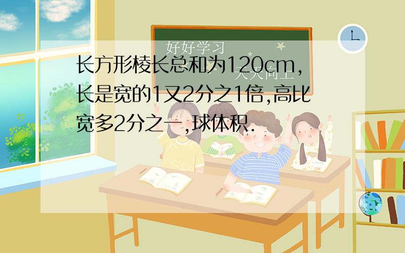 长方形棱长总和为120cm,长是宽的1又2分之1倍,高比宽多2分之一,球体积.