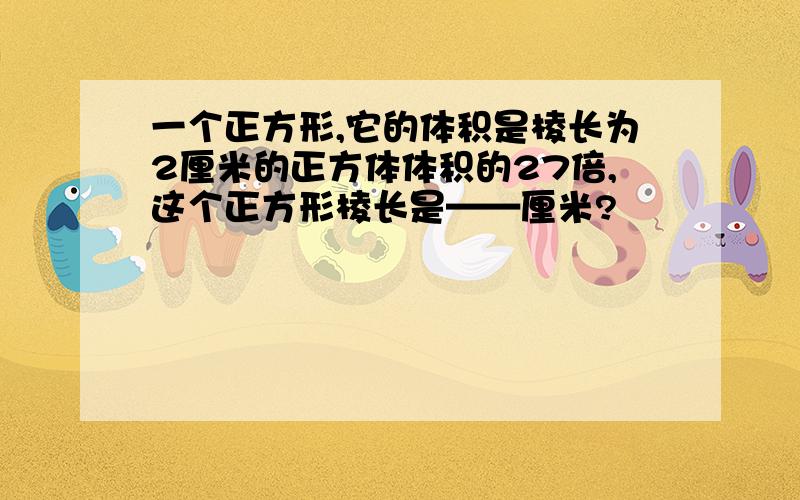 一个正方形,它的体积是棱长为2厘米的正方体体积的27倍,这个正方形棱长是——厘米?