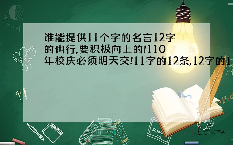 谁能提供11个字的名言12字的也行,要积极向上的!110年校庆必须明天交!11字的12条,12字的11条