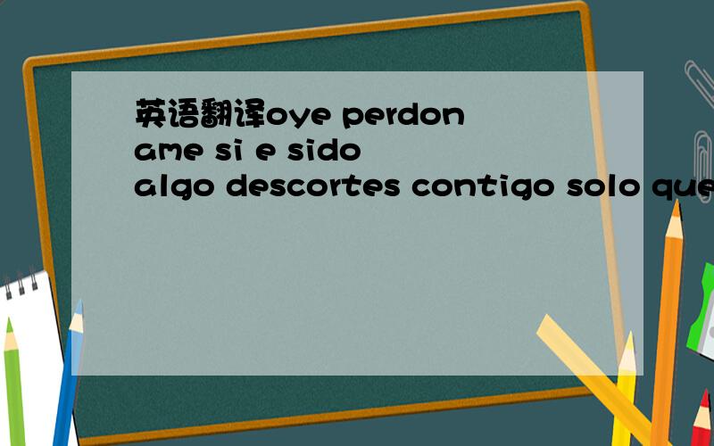 英语翻译oye perdoname si e sido algo descortes contigo solo que