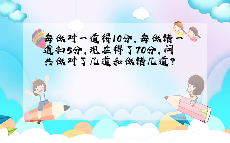 每做对一道得10分,每做错一道扣5分,现在得了70分,问共做对了几道和做错几道?