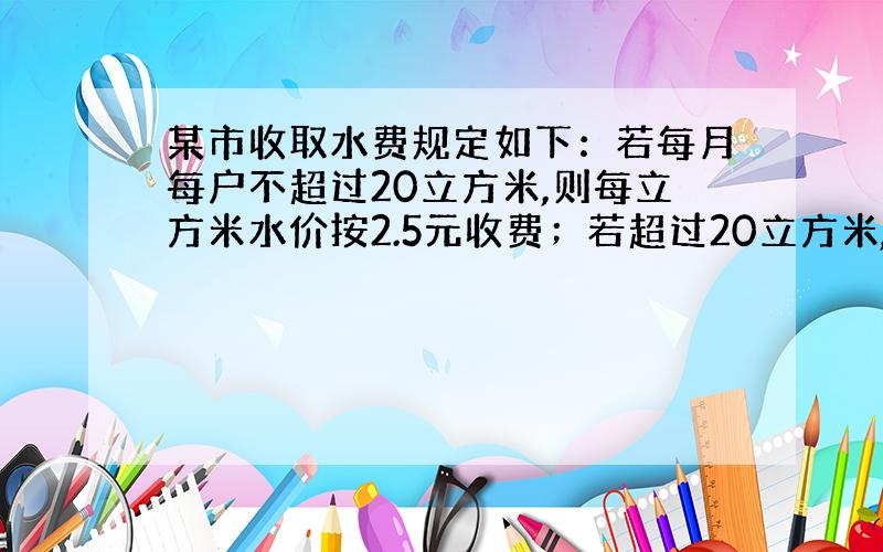 某市收取水费规定如下：若每月每户不超过20立方米,则每立方米水价按2.5元收费；若超过20立方米,则超过部