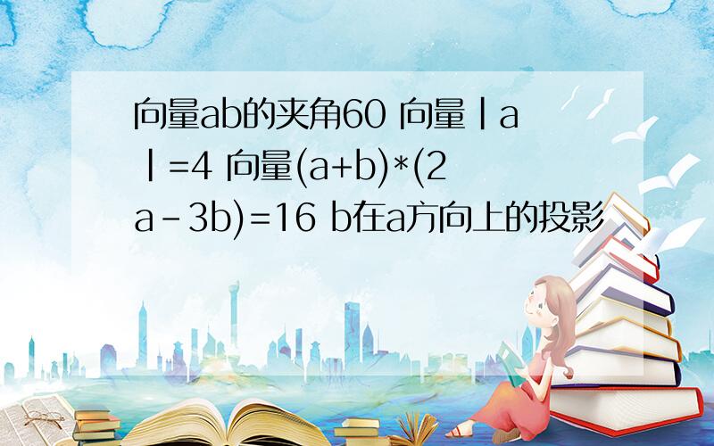 向量ab的夹角60 向量|a|=4 向量(a+b)*(2a-3b)=16 b在a方向上的投影