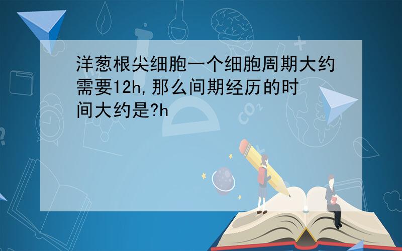 洋葱根尖细胞一个细胞周期大约需要12h,那么间期经历的时间大约是?h