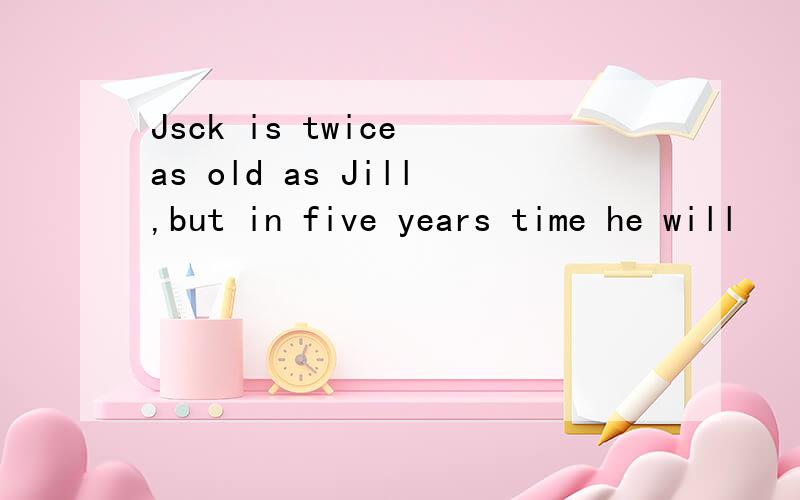 Jsck is twice as old as Jill,but in five years time he will