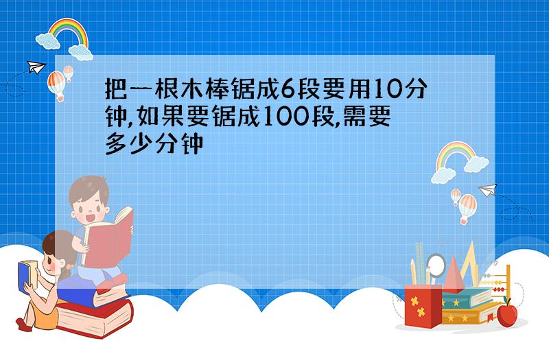 把一根木棒锯成6段要用10分钟,如果要锯成100段,需要多少分钟