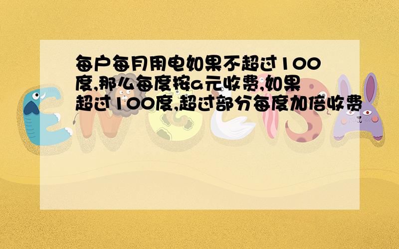 每户每月用电如果不超过100度,那么每度按a元收费,如果超过100度,超过部分每度加倍收费