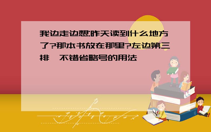 我边走边想:昨天读到什么地方了?那本书放在那里?左边第三排,不错省略号的用法