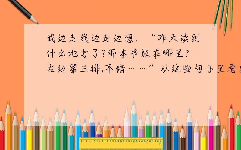 我边走我边走边想：“昨天读到什么地方了?那本书放在哪里?左边第三排,不错……”从这些句子里看出作者