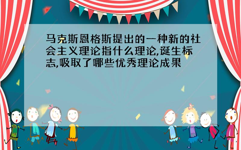 马克斯恩格斯提出的一种新的社会主义理论指什么理论,诞生标志,吸取了哪些优秀理论成果