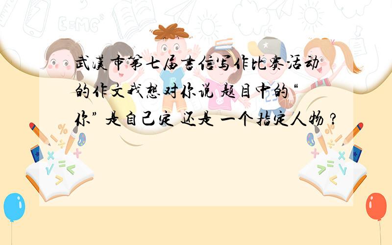 武汉市第七届书信写作比赛活动的作文我想对你说 题目中的“你” 是自己定 还是 一个指定人物 ?