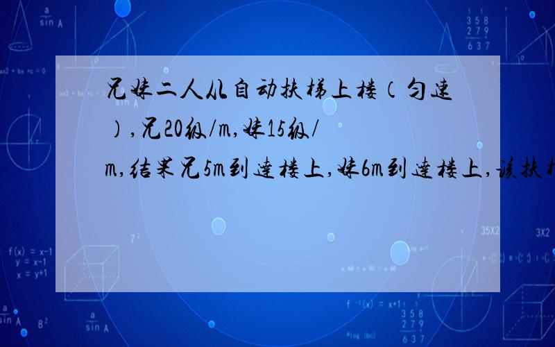 兄妹二人从自动扶梯上楼（匀速）,兄20级/m,妹15级/m,结果兄5m到达楼上,妹6m到达楼上,该扶梯有多少级