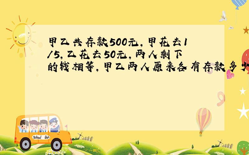 甲乙共存款500元,甲花去1/5,乙花去50元,两人剩下的钱相等,甲乙两人原来各有存款多少元?