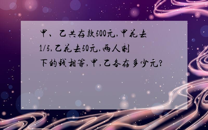 甲、乙共存款500元,甲花去1/5,乙花去50元,两人剩下的钱相等,甲,乙各存多少元?