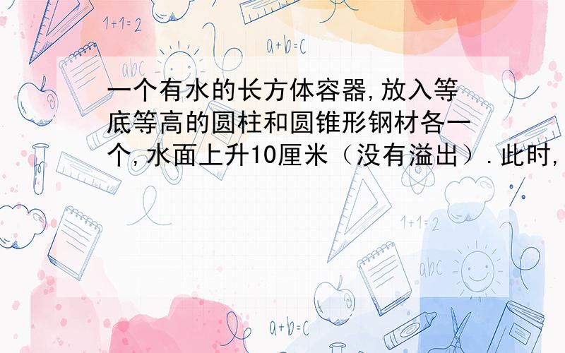 一个有水的长方体容器,放入等底等高的圆柱和圆锥形钢材各一个,水面上升10厘米（没有溢出）.此时,圆锥形