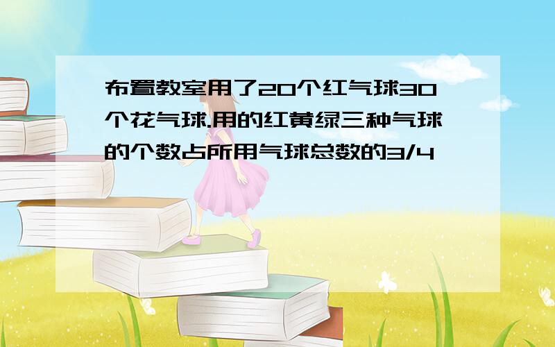 布置教室用了20个红气球30个花气球.用的红黄绿三种气球的个数占所用气球总数的3/4