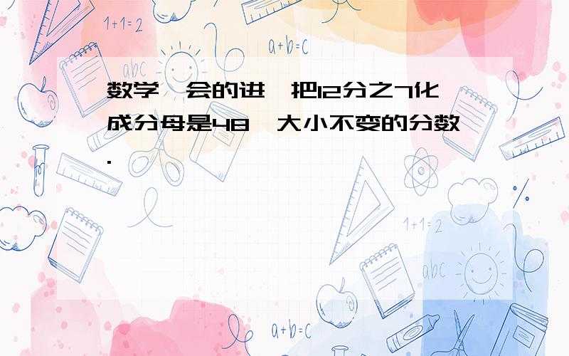 数学、会的进、把12分之7化成分母是48,大小不变的分数.