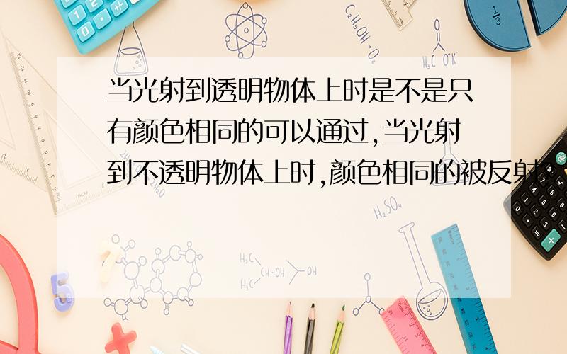 当光射到透明物体上时是不是只有颜色相同的可以通过,当光射到不透明物体上时,颜色相同的被反射?