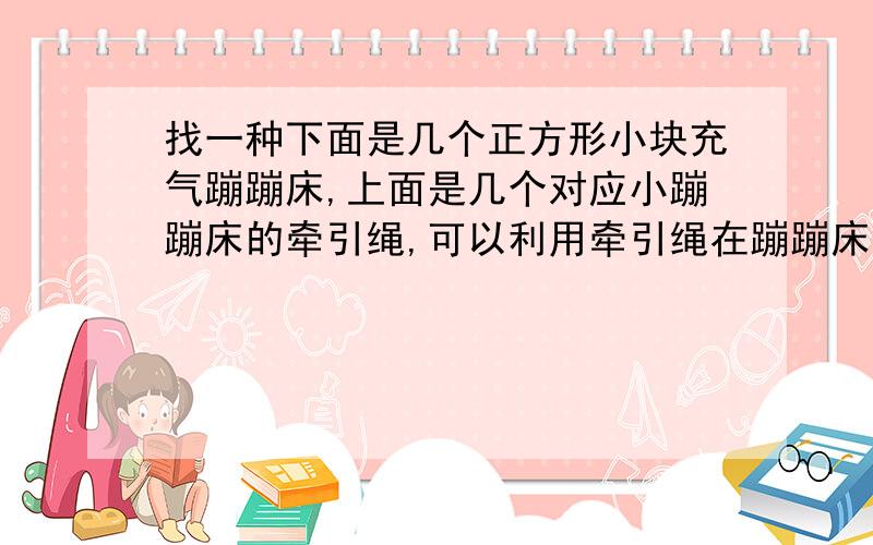 找一种下面是几个正方形小块充气蹦蹦床,上面是几个对应小蹦蹦床的牵引绳,可以利用牵引绳在蹦蹦床上面蹦 .