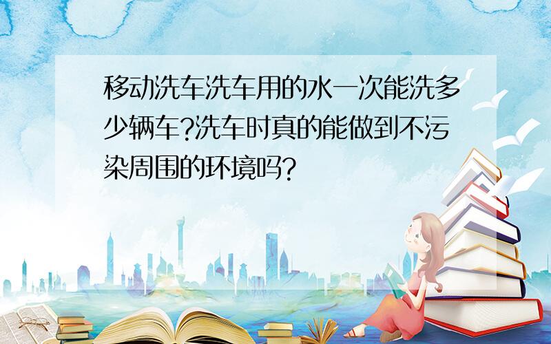 移动洗车洗车用的水一次能洗多少辆车?洗车时真的能做到不污染周围的环境吗?