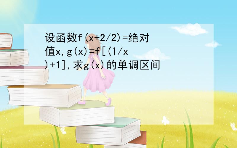 设函数f(x+2/2)=绝对值x,g(x)=f[(1/x)+1],求g(x)的单调区间