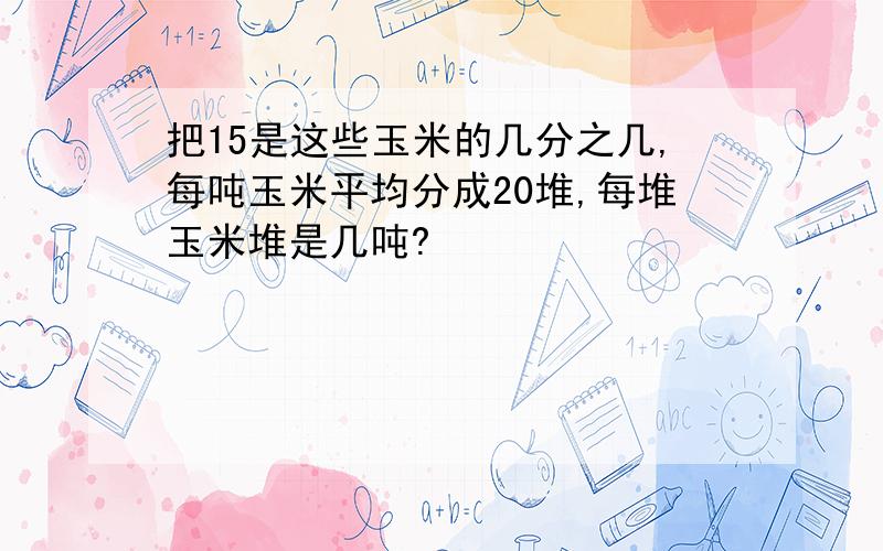 把15是这些玉米的几分之几,每吨玉米平均分成20堆,每堆玉米堆是几吨?