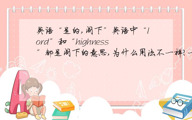 英语“是的,阁下”英语中“lord”和“highness”都是阁下的意思,为什么用法不一样?一个是“Yes,my lor