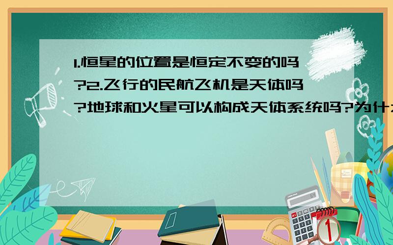 1.恒星的位置是恒定不变的吗?2.飞行的民航飞机是天体吗?地球和火星可以构成天体系统吗?为什么?3.八大行星自转也具有同