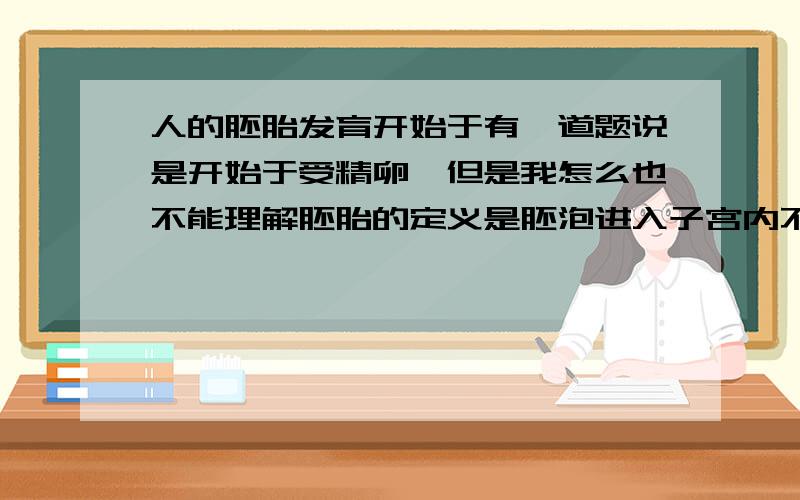 人的胚胎发育开始于有一道题说是开始于受精卵,但是我怎么也不能理解胚胎的定义是胚泡进入子宫内不断的分裂和分化形成的为什么答