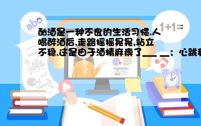 酗酒是一种不良的生活习惯.人喝醉酒后,走路摇摇晃晃,站立不稳,这是由于酒精麻痹了___ __；心跳和呼吸频率异常说明酒精