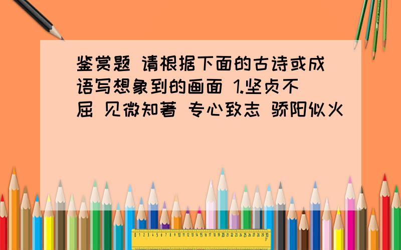 鉴赏题 请根据下面的古诗或成语写想象到的画面 1.坚贞不屈 见微知著 专心致志 骄阳似火