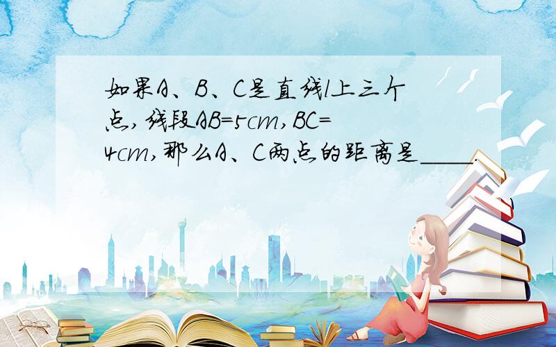 如果A、B、C是直线l上三个点,线段AB=5cm,BC=4cm,那么A、C两点的距离是____.