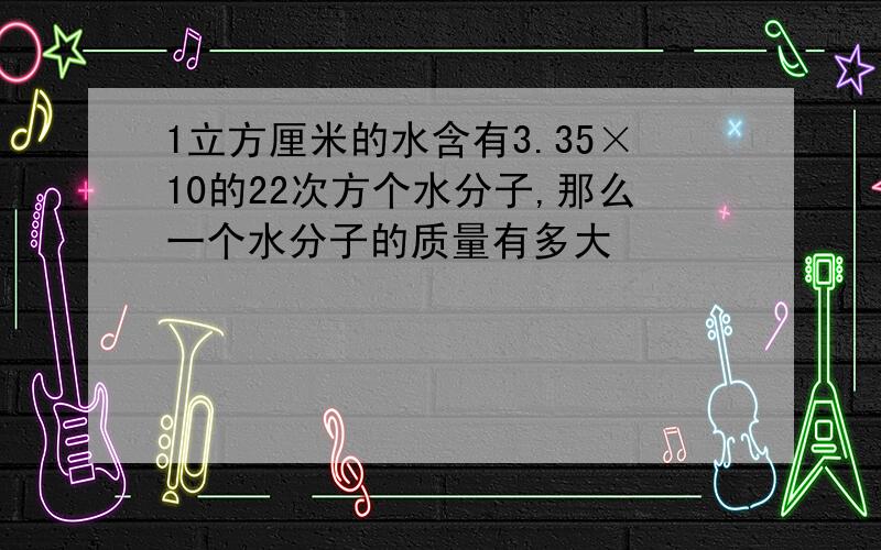 1立方厘米的水含有3.35×10的22次方个水分子,那么一个水分子的质量有多大