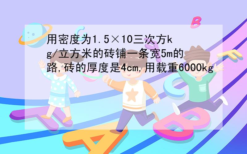 用密度为1.5×10三次方kg/立方米的砖铺一条宽5m的路,砖的厚度是4cm,用载重6000kg