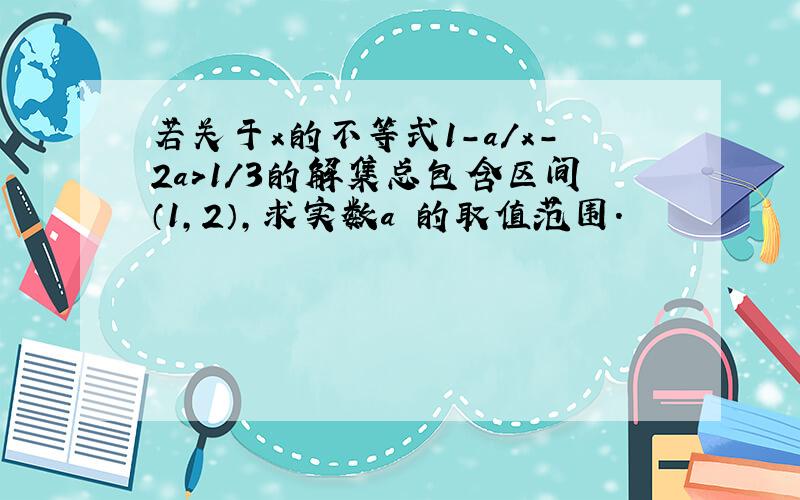 若关于x的不等式1-a/x-2a>1/3的解集总包含区间（1,2）,求实数a 的取值范围.