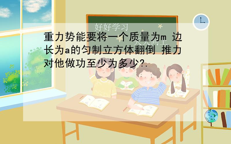 重力势能要将一个质量为m 边长为a的匀制立方体翻倒 推力对他做功至少为多少?.