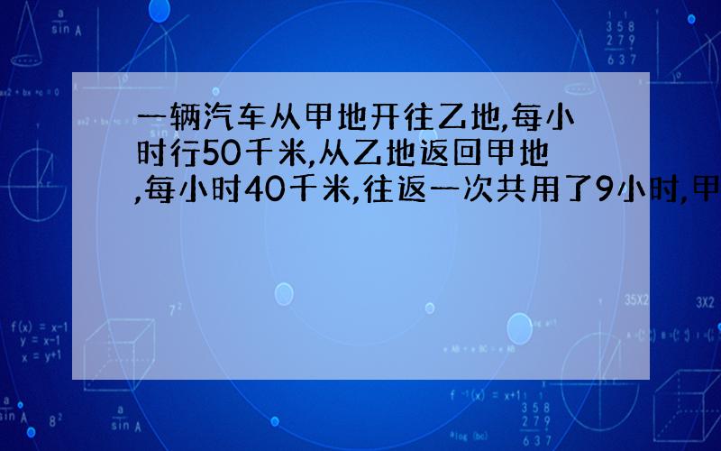 一辆汽车从甲地开往乙地,每小时行50千米,从乙地返回甲地,每小时40千米,往返一次共用了9小时,甲乙两地相距